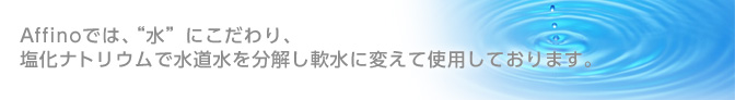 Affinoでは、“水”にこだわり、 塩化ナトリウムで水道水を分解し軟水に変えて使用しております。