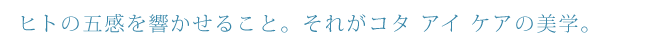 ヒトの五感を響かせること。それがコタ アイ ケアの美学。